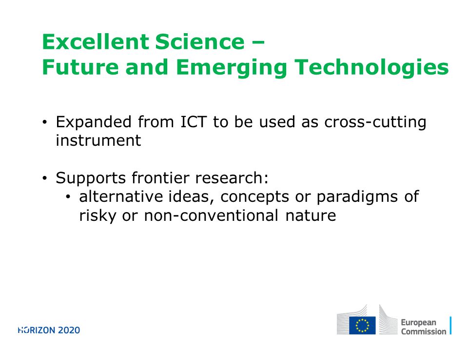 Excellent Science – Future and Emerging Technologies Horizon 2020 Expanded from ICT to be used as cross-cutting instrument Supports frontier research: alternative ideas, concepts or paradigms of risky or non-conventional nature