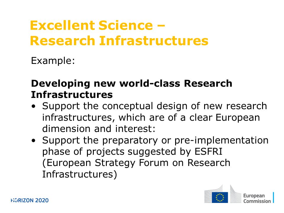 Excellent Science – Research Infrastructures Horizon 2020 Example: Developing new world-class Research Infrastructures Support the conceptual design of new research infrastructures, which are of a clear European dimension and interest: Support the preparatory or pre-implementation phase of projects suggested by ESFRI (European Strategy Forum on Research Infrastructures)