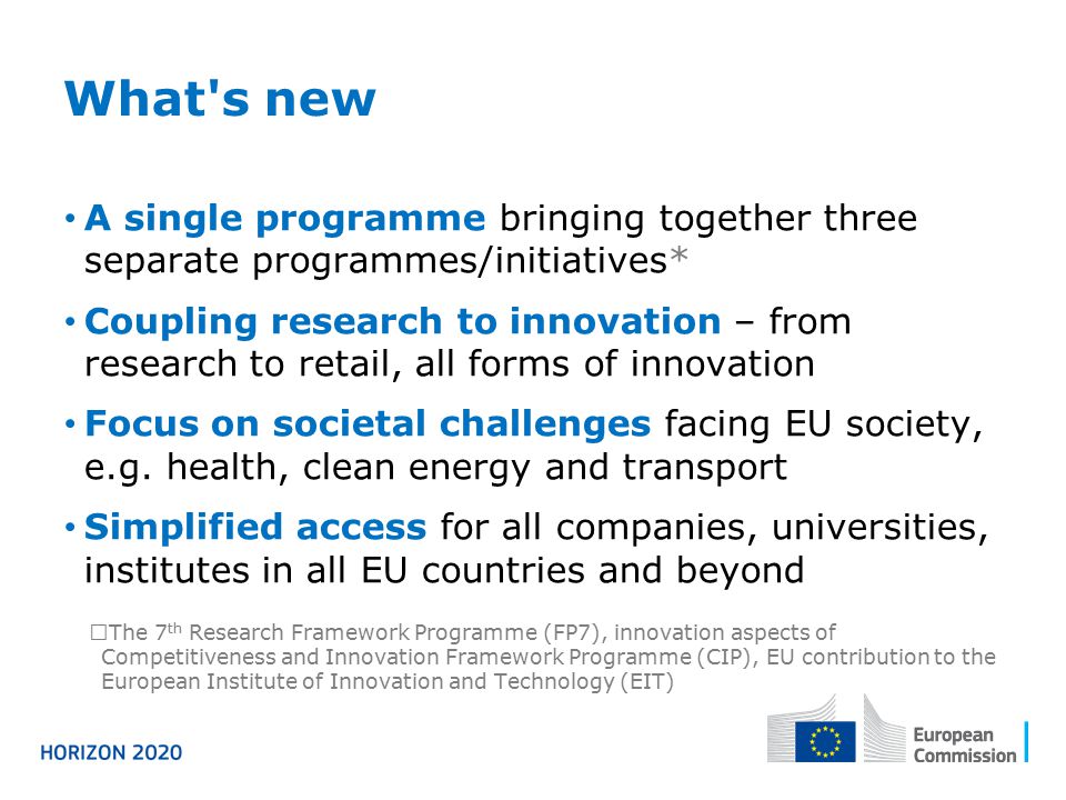 What s new A single programme bringing together three separate programmes/initiatives* Coupling research to innovation – from research to retail, all forms of innovation Focus on societal challenges facing EU society, e.g.