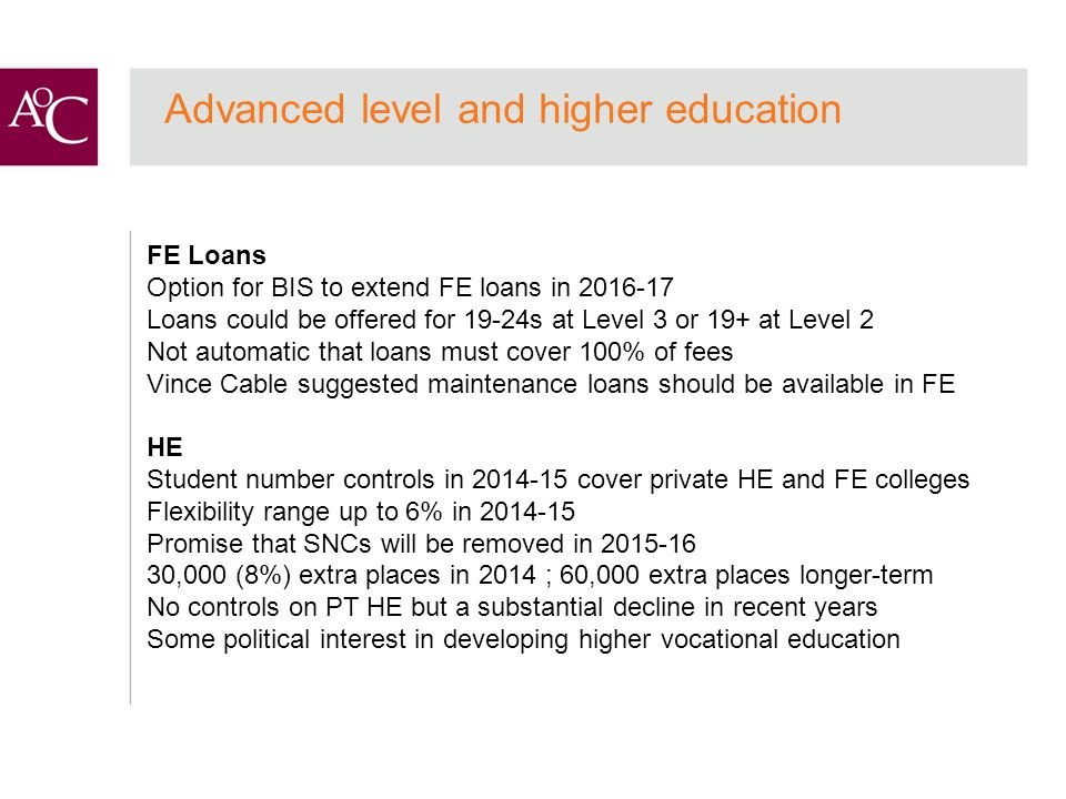 Advanced level and higher education FE Loans Option for BIS to extend FE loans in Loans could be offered for 19-24s at Level 3 or 19+ at Level 2 Not automatic that loans must cover 100% of fees Vince Cable suggested maintenance loans should be available in FE HE Student number controls in cover private HE and FE colleges Flexibility range up to 6% in Promise that SNCs will be removed in ,000 (8%) extra places in 2014 ; 60,000 extra places longer-term No controls on PT HE but a substantial decline in recent years Some political interest in developing higher vocational education
