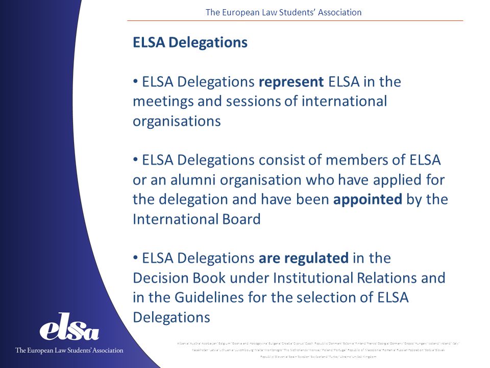 The European Law Students’ Association Albania ˙ Austria ˙ Azerbaijan ˙ Belgium ˙ Bosnia and Herzegovina ˙ Bulgaria ˙ Croatia ˙ Cyprus ˙ Czech Republic ˙ Denmark ˙ Estonia ˙ Finland ˙ France ˙ Georgia ˙ Germany ˙ Greece ˙ Hungary ˙ Iceland ˙ Ireland ˙ Italy ˙ Kazakhstan ˙ Latvia ˙ Lithuania ˙ Luxembourg ˙ Malta ˙ Montenegro ˙ The Netherlands ˙ Norway ˙ Poland ˙ Portugal ˙ Republic of Macedonia ˙ Romania ˙ Russian Federation ˙ Serbia ˙ Slovak Republic ˙ Slovenia ˙ Spain ˙ Sweden ˙ Switzerland ˙ Turkey ˙ Ukraine ˙ United Kingdom ELSA Delegations ELSA Delegations represent ELSA in the meetings and sessions of international organisations ELSA Delegations consist of members of ELSA or an alumni organisation who have applied for the delegation and have been appointed by the International Board ELSA Delegations are regulated in the Decision Book under Institutional Relations and in the Guidelines for the selection of ELSA Delegations