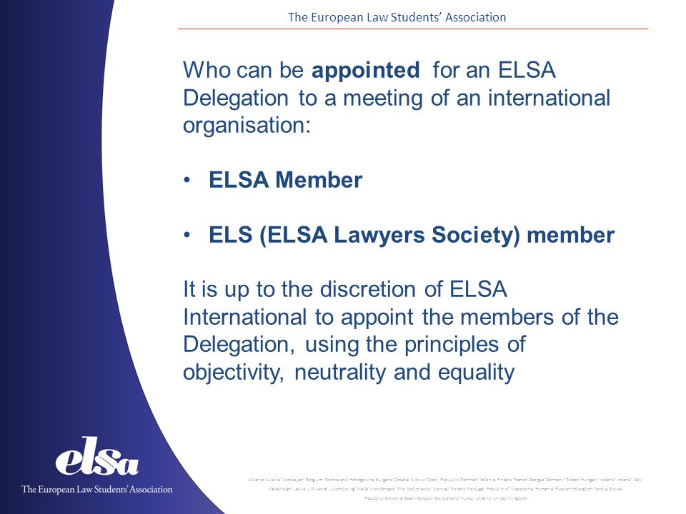 The European Law Students’ Association Albania ˙ Austria ˙ Azerbaijan ˙ Belgium ˙ Bosnia and Herzegovina ˙ Bulgaria ˙ Croatia ˙ Cyprus ˙ Czech Republic ˙ Denmark ˙ Estonia ˙ Finland ˙ France ˙ Georgia ˙ Germany ˙ Greece ˙ Hungary ˙ Iceland ˙ Ireland ˙ Italy ˙ Kazakhstan ˙ Latvia ˙ Lithuania ˙ Luxembourg ˙ Malta ˙ Montenegro ˙ The Netherlands ˙ Norway ˙ Poland ˙ Portugal ˙ Republic of Macedonia ˙ Romania ˙ Russian Federation ˙ Serbia ˙ Slovak Republic ˙ Slovenia ˙ Spain ˙ Sweden ˙ Switzerland ˙ Turkey ˙ Ukraine ˙ United Kingdom Who can be appointed for an ELSA Delegation to a meeting of an international organisation: ELSA Member ELS (ELSA Lawyers Society) member It is up to the discretion of ELSA International to appoint the members of the Delegation, using the principles of objectivity, neutrality and equality