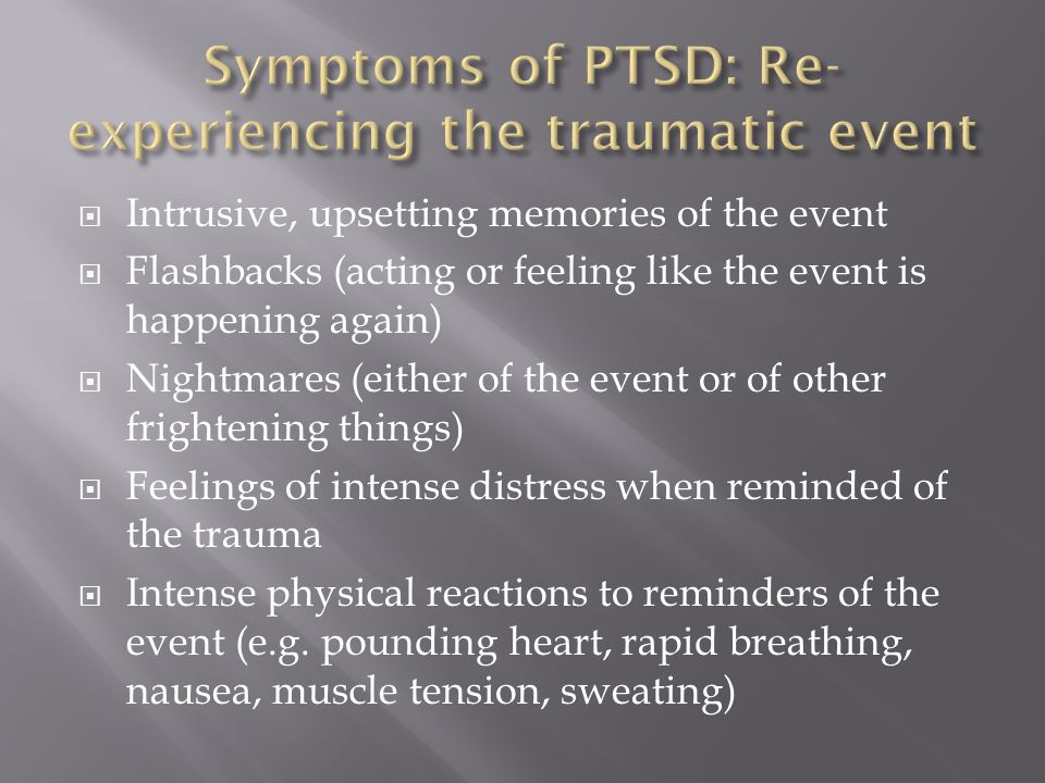  Intrusive, upsetting memories of the event  Flashbacks (acting or feeling like the event is happening again)  Nightmares (either of the event or of other frightening things)  Feelings of intense distress when reminded of the trauma  Intense physical reactions to reminders of the event (e.g.