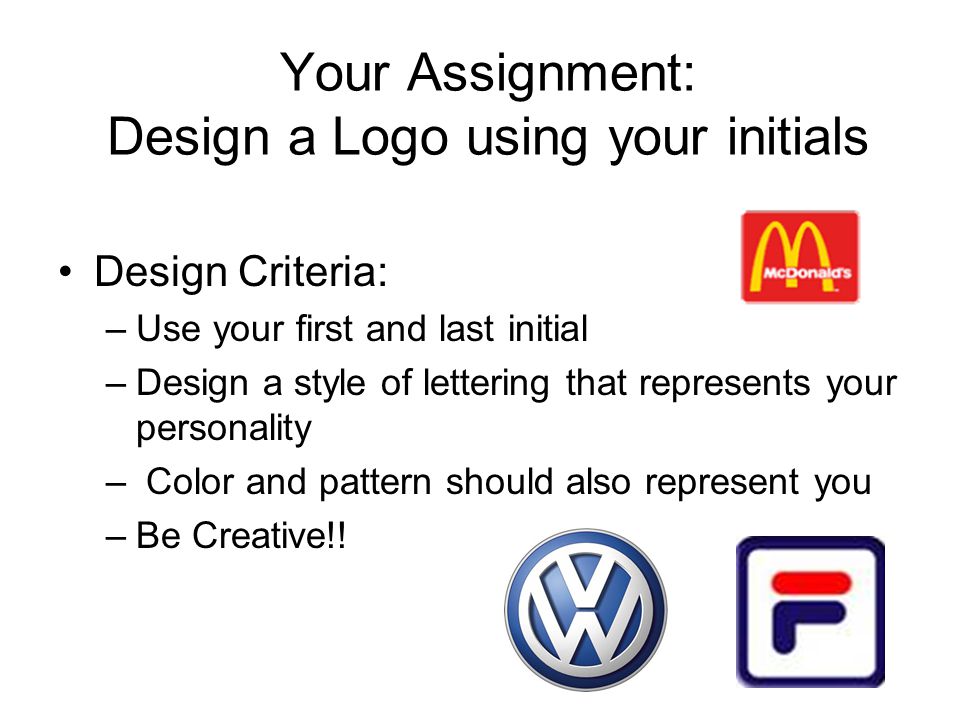 Your Assignment: Design a Logo using your initials Design Criteria: –Use your first and last initial –Design a style of lettering that represents your personality – Color and pattern should also represent you –Be Creative!!
