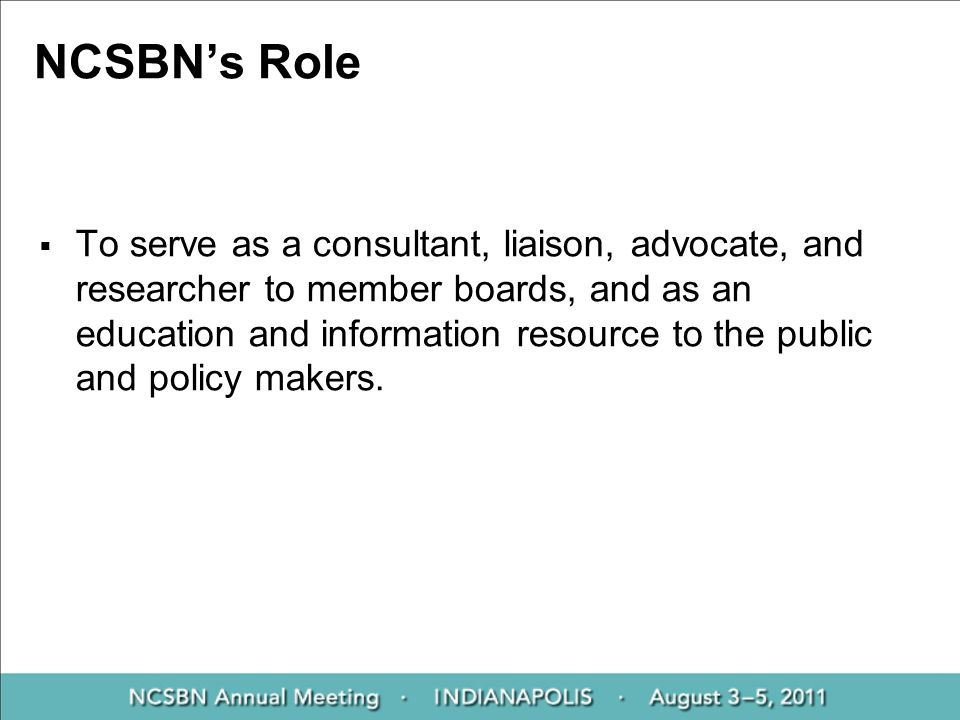 NCSBN’s Role  To serve as a consultant, liaison, advocate, and researcher to member boards, and as an education and information resource to the public and policy makers.