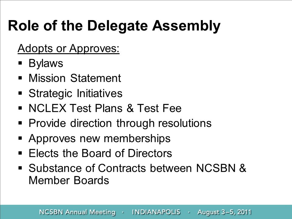 Role of the Delegate Assembly Adopts or Approves:  Bylaws  Mission Statement  Strategic Initiatives  NCLEX Test Plans & Test Fee  Provide direction through resolutions  Approves new memberships  Elects the Board of Directors  Substance of Contracts between NCSBN & Member Boards