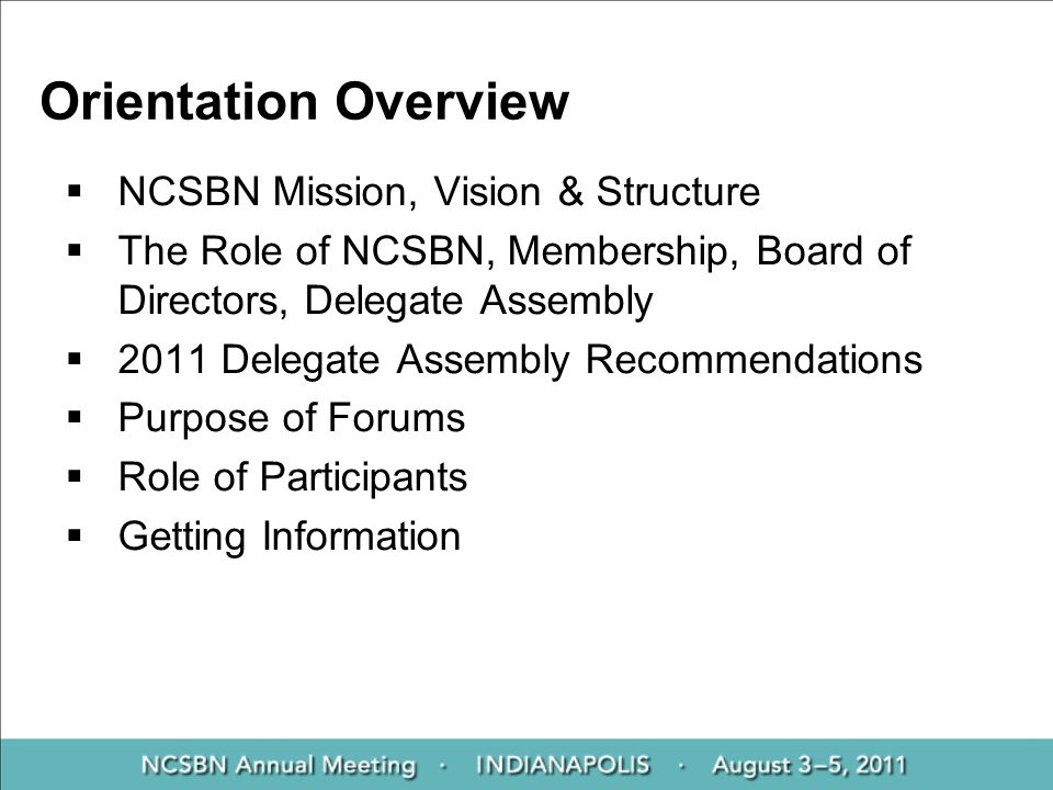 Orientation Overview  NCSBN Mission, Vision & Structure  The Role of NCSBN, Membership, Board of Directors, Delegate Assembly  2011 Delegate Assembly Recommendations  Purpose of Forums  Role of Participants  Getting Information