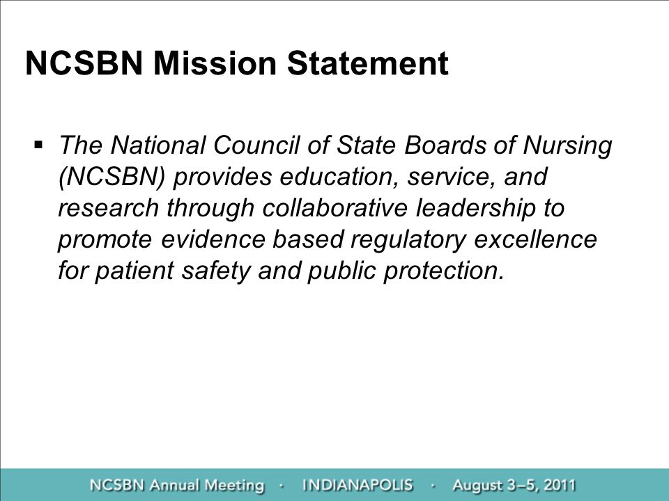 NCSBN Mission Statement  The National Council of State Boards of Nursing (NCSBN) provides education, service, and research through collaborative leadership to promote evidence based regulatory excellence for patient safety and public protection.