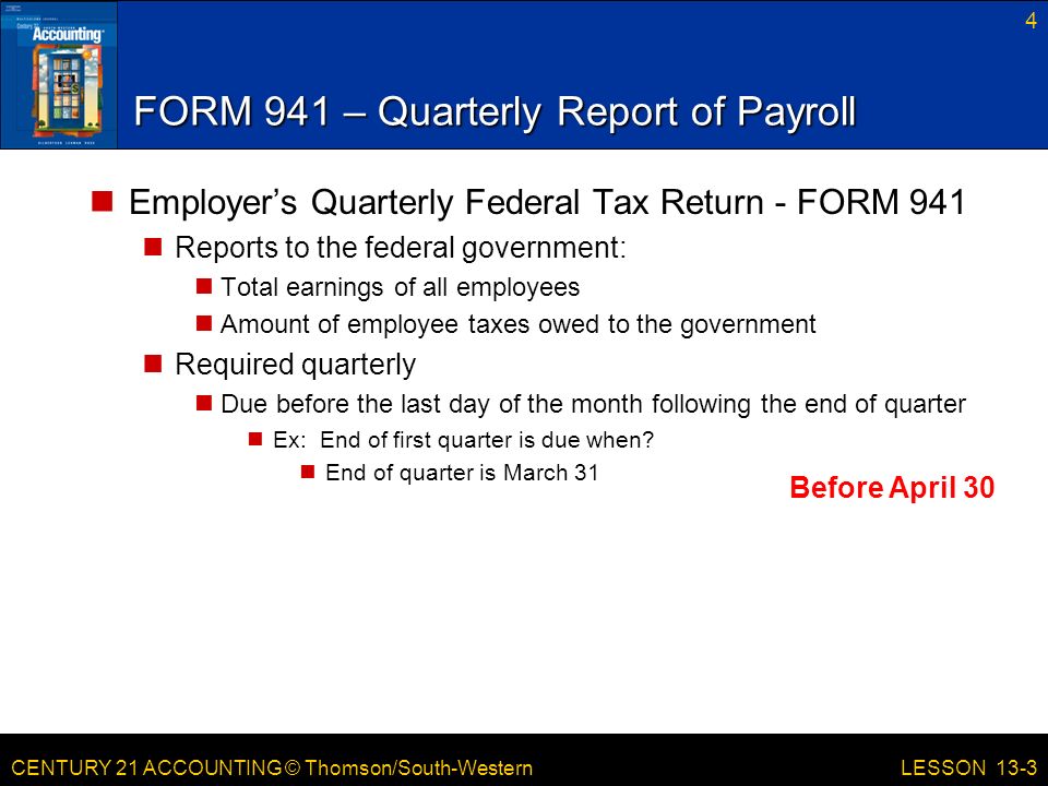 CENTURY 21 ACCOUNTING © Thomson/South-Western FORM 941 – Quarterly Report of Payroll Employer’s Quarterly Federal Tax Return - FORM 941 Reports to the federal government: Total earnings of all employees Amount of employee taxes owed to the government Required quarterly Due before the last day of the month following the end of quarter Ex: End of first quarter is due when.