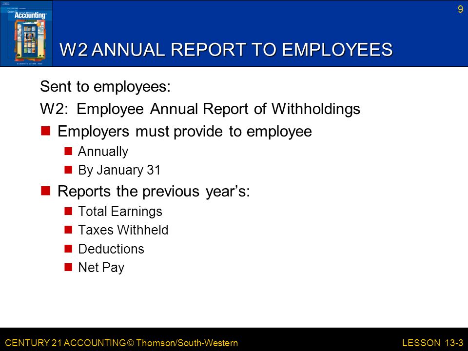 CENTURY 21 ACCOUNTING © Thomson/South-Western W2 ANNUAL REPORT TO EMPLOYEES Sent to employees: W2: Employee Annual Report of Withholdings Employers must provide to employee Annually By January 31 Reports the previous year’s: Total Earnings Taxes Withheld Deductions Net Pay 9 LESSON 13-3