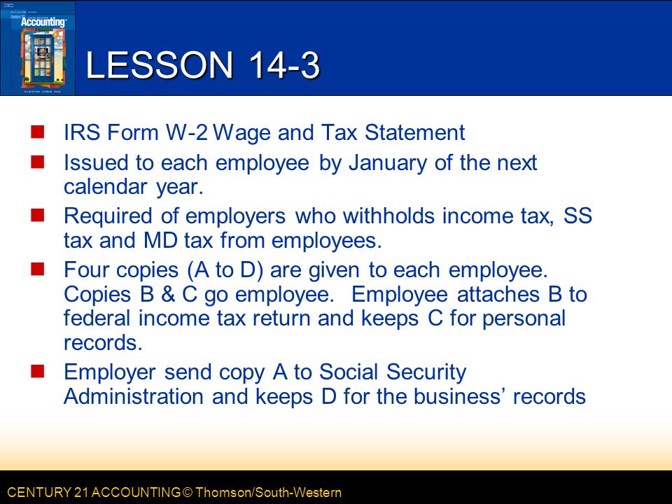 CENTURY 21 ACCOUNTING © Thomson/South-Western LESSON 14-3 IRS Form W-2 Wage and Tax Statement Issued to each employee by January of the next calendar year.