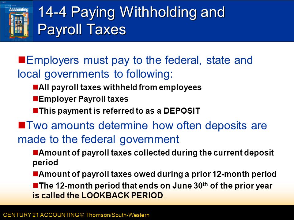 CENTURY 21 ACCOUNTING © Thomson/South-Western 14-4 Paying Withholding and Payroll Taxes Employers must pay to the federal, state and local governments to following: All payroll taxes withheld from employees Employer Payroll taxes This payment is referred to as a DEPOSIT Two amounts determine how often deposits are made to the federal government Amount of payroll taxes collected during the current deposit period Amount of payroll taxes owed during a prior 12-month period The 12-month period that ends on June 30 th of the prior year is called the LOOKBACK PERIOD.