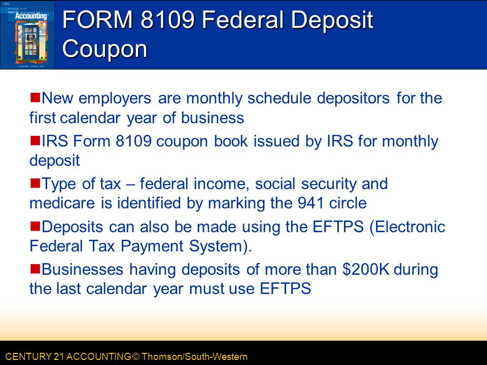 CENTURY 21 ACCOUNTING © Thomson/South-Western FORM 8109 Federal Deposit Coupon New employers are monthly schedule depositors for the first calendar year of business IRS Form 8109 coupon book issued by IRS for monthly deposit Type of tax – federal income, social security and medicare is identified by marking the 941 circle Deposits can also be made using the EFTPS (Electronic Federal Tax Payment System).
