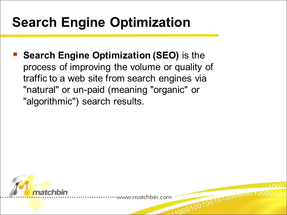 Search Engine Optimization  Search Engine Optimization (SEO) is the process of improving the volume or quality of traffic to a web site from search engines via natural or un-paid (meaning organic or algorithmic ) search results.