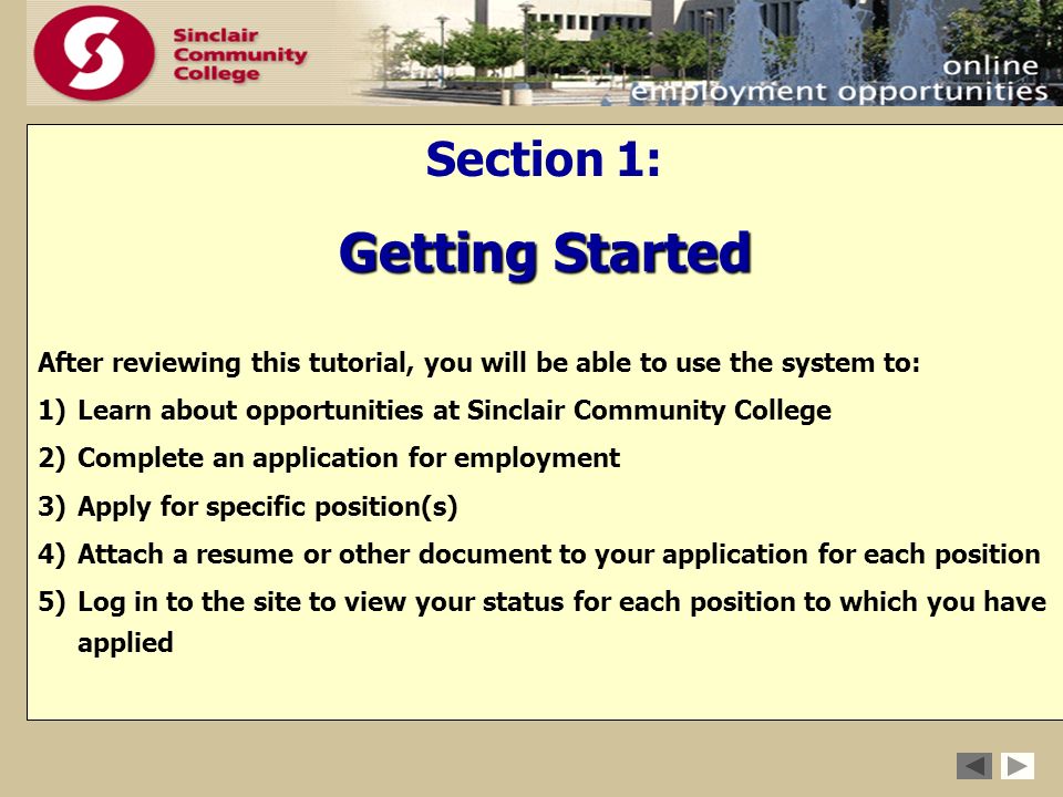 Section 1: Getting Started After reviewing this tutorial, you will be able to use the system to: 1)Learn about opportunities at Sinclair Community College 2)Complete an application for employment 3)Apply for specific position(s) 4)Attach a resume or other document to your application for each position 5)Log in to the site to view your status for each position to which you have applied