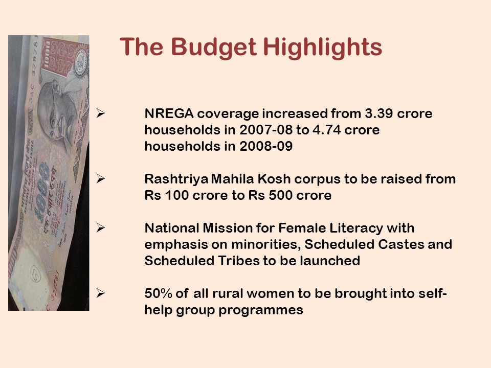 The Budget Highlights  NREGA coverage increased from 3.39 crore households in to 4.74 crore households in  Rashtriya Mahila Kosh corpus to be raised from Rs 100 crore to Rs 500 crore  National Mission for Female Literacy with emphasis on minorities, Scheduled Castes and Scheduled Tribes to be launched  50% of all rural women to be brought into self- help group programmes