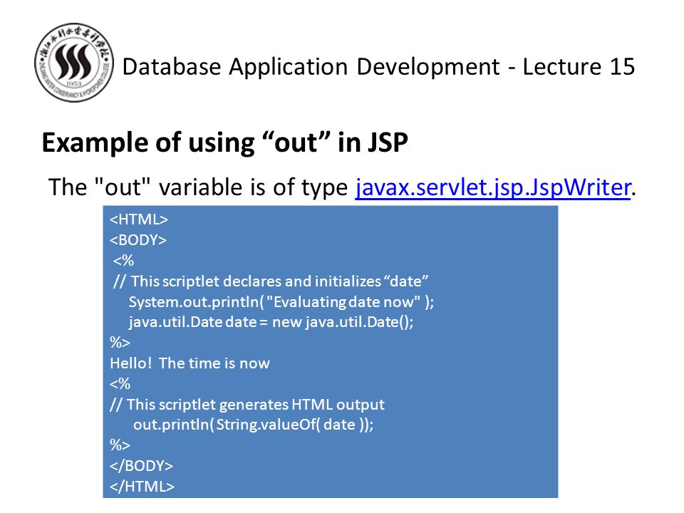 Example of using out in JSP The out variable is of type javax.servlet.jsp.JspWriter.javax.servlet.jsp.JspWriter Database Application Development - Lecture 15 <% // This scriptlet declares and initializes date System.out.println( Evaluating date now ); java.util.Date date = new java.util.Date(); %> Hello.