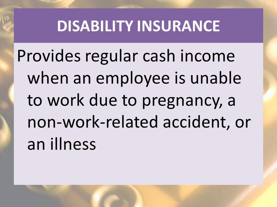 DISABILITY INSURANCE Provides regular cash income when an employee is unable to work due to pregnancy, a non-work-related accident, or an illness