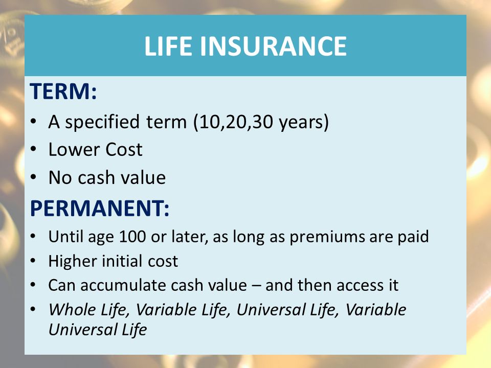LIFE INSURANCE TERM: A specified term (10,20,30 years) Lower Cost No cash value PERMANENT: Until age 100 or later, as long as premiums are paid Higher initial cost Can accumulate cash value – and then access it Whole Life, Variable Life, Universal Life, Variable Universal Life