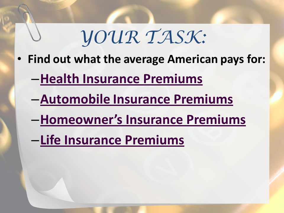 YOUR TASK: Find out what the average American pays for: – Health Insurance Premiums Health Insurance Premiums – Automobile Insurance Premiums Automobile Insurance Premiums – Homeowner’s Insurance Premiums Homeowner’s Insurance Premiums – Life Insurance Premiums Life Insurance Premiums