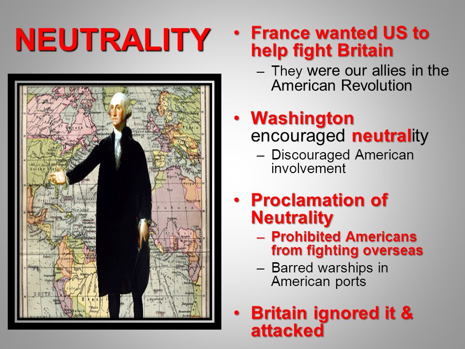 NEUTRALITY France wanted US to help fight BritainFrance wanted US to help fight Britain –They were our allies in the American Revolution Washington neutralWashington encouraged neutrality –Discouraged American involvement Proclamation of NeutralityProclamation of Neutrality –Prohibited Americans from fighting overseas –Barred warships in American ports Britain ignored it & attackedBritain ignored it & attacked