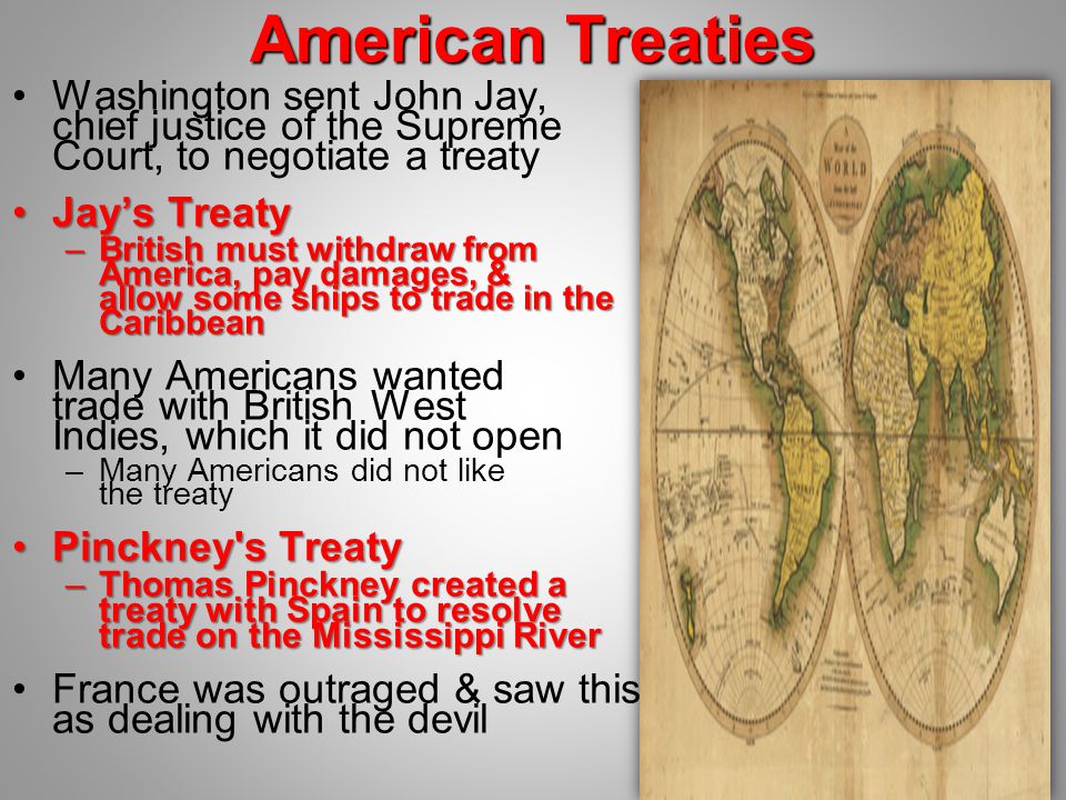 American Treaties Washington sent John Jay, chief justice of the Supreme Court, to negotiate a treaty Jay’s TreatyJay’s Treaty –British must withdraw from America, pay damages, & allow some ships to trade in the Caribbean Many Americans wanted trade with British West Indies, which it did not open –Many Americans did not like the treaty Pinckney s TreatyPinckney s Treaty –Thomas Pinckney created a treaty with Spain to resolve trade on the Mississippi River France was outraged & saw this as dealing with the devil