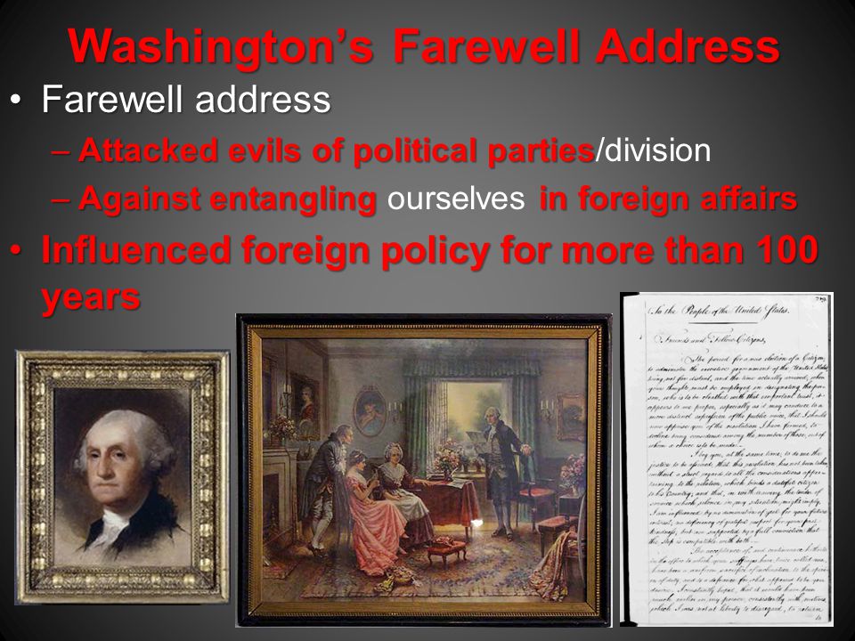 Washington’s Farewell Address Farewell addressFarewell address –Attacked evils of political parties –Attacked evils of political parties/division –Against entangling in foreign affairs –Against entangling ourselves in foreign affairs Influenced foreign policy for more than 100 yearsInfluenced foreign policy for more than 100 years