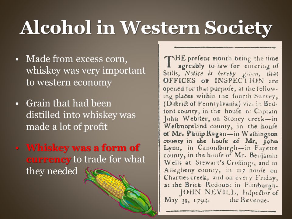 Alcohol in Western Society Made from excess corn, whiskey was very important to western economy Grain that had been distilled into whiskey was made a lot of profit Whiskey was a form of currencyWhiskey was a form of currency to trade for what they needed