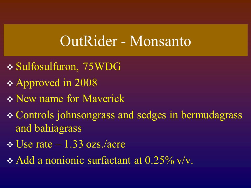 OutRider - Monsanto  Sulfosulfuron, 75WDG  Approved in 2008  New name for Maverick  Controls johnsongrass and sedges in bermudagrass and bahiagrass  Use rate – 1.33 ozs./acre  Add a nonionic surfactant at 0.25% v/v.