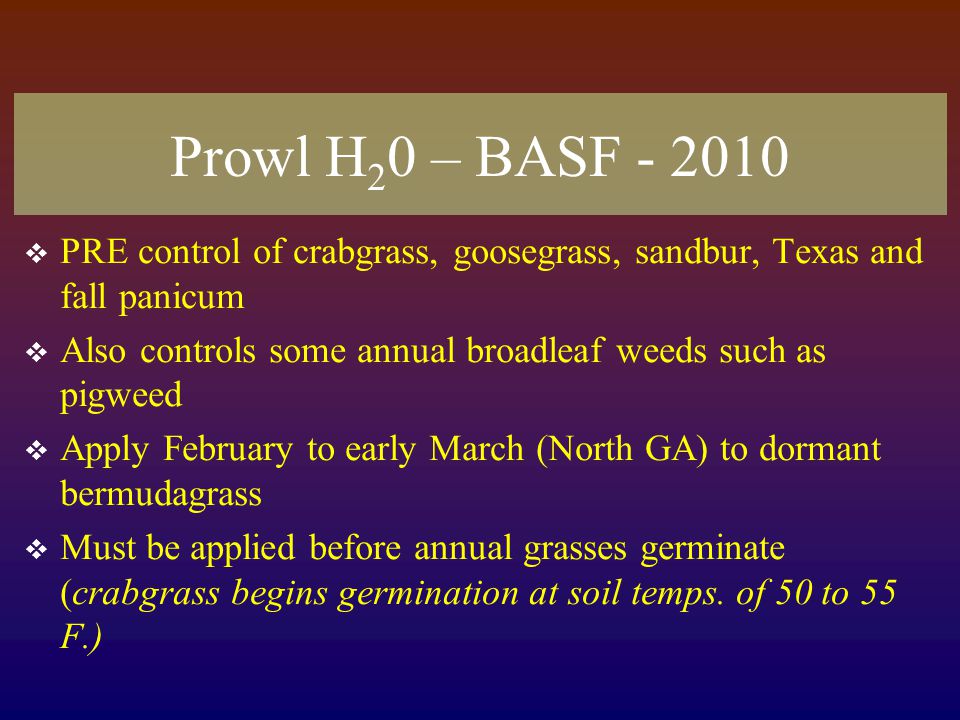 Prowl H 2 0 – BASF  PRE control of crabgrass, goosegrass, sandbur, Texas and fall panicum  Also controls some annual broadleaf weeds such as pigweed  Apply February to early March (North GA) to dormant bermudagrass  Must be applied before annual grasses germinate (crabgrass begins germination at soil temps.