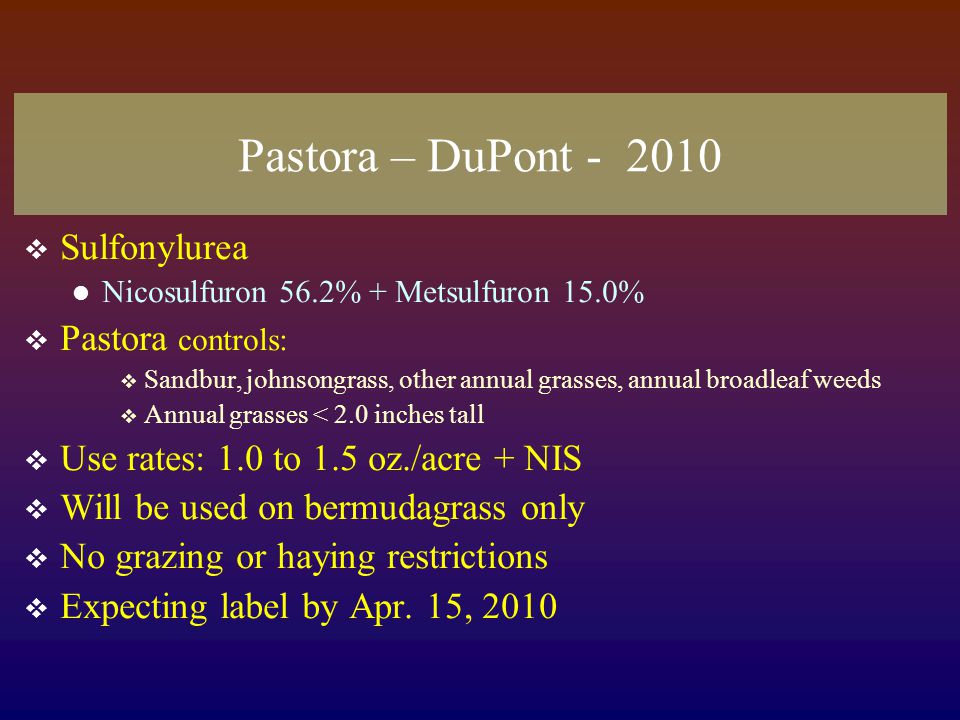Pastora – DuPont  Sulfonylurea Nicosulfuron 56.2% + Metsulfuron 15.0%  Pastora controls:  Sandbur, johnsongrass, other annual grasses, annual broadleaf weeds  Annual grasses < 2.0 inches tall  Use rates: 1.0 to 1.5 oz./acre + NIS  Will be used on bermudagrass only  No grazing or haying restrictions  Expecting label by Apr.