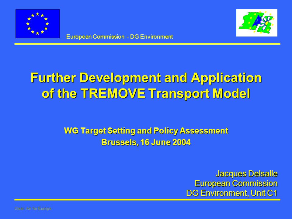 European Commission - DG Environment Clean Air for Europe Jacques Delsalle European Commission European Commission DG Environment, Unit C1 Further Development and Application of the TREMOVE Transport Model WG Target Setting and Policy Assessment Brussels, 16 June 2004