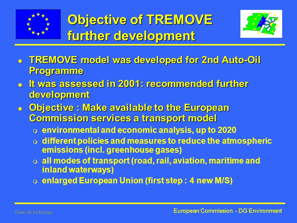 European Commission - DG Environment Clean Air for Europe Objective of TREMOVE further development l TREMOVE model was developed for 2nd Auto-Oil Programme l It was assessed in 2001: recommended further development l Objective : Make available to the European Commission services a transport model m environmental and economic analysis, up to 2020 m different policies and measures to reduce the atmospheric emissions (incl.