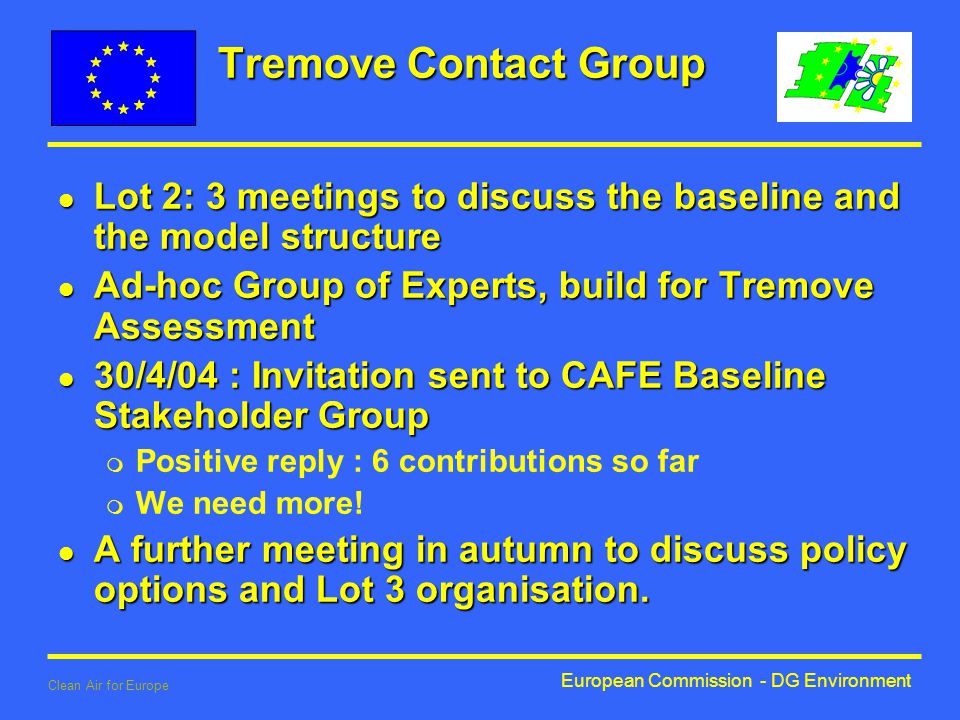 European Commission - DG Environment Clean Air for Europe Tremove Contact Group l Lot 2: 3 meetings to discuss the baseline and the model structure l Ad-hoc Group of Experts, build for Tremove Assessment l 30/4/04 : Invitation sent to CAFE Baseline Stakeholder Group m Positive reply : 6 contributions so far m We need more.