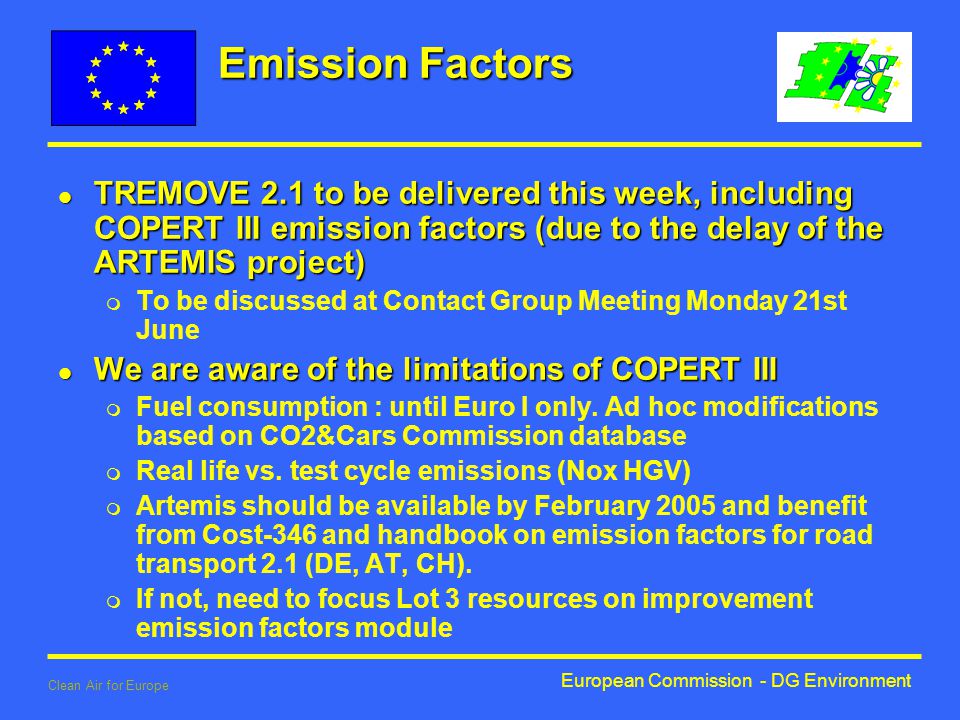 European Commission - DG Environment Clean Air for Europe Emission Factors l TREMOVE 2.1 to be delivered this week, including COPERT III emission factors (due to the delay of the ARTEMIS project) m To be discussed at Contact Group Meeting Monday 21st June l We are aware of the limitations of COPERT III m Fuel consumption : until Euro I only.