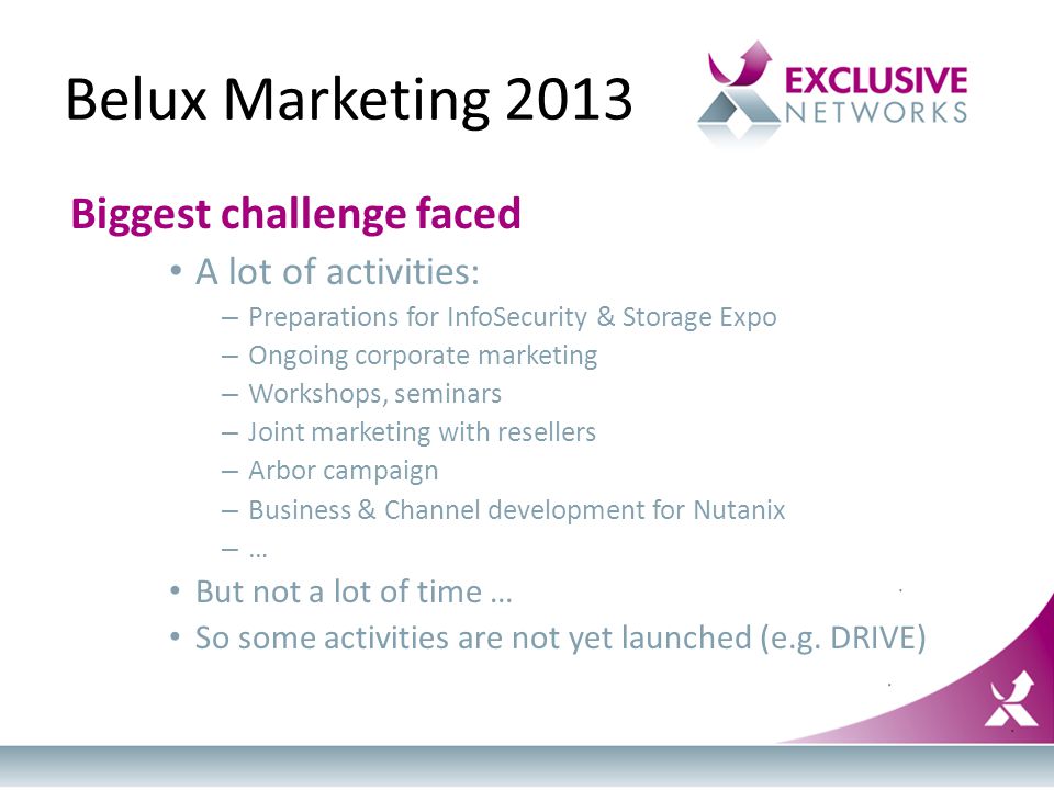 Belux Marketing 2013 Biggest challenge faced A lot of activities: – Preparations for InfoSecurity & Storage Expo – Ongoing corporate marketing – Workshops, seminars – Joint marketing with resellers – Arbor campaign – Business & Channel development for Nutanix – … But not a lot of time … So some activities are not yet launched (e.g.