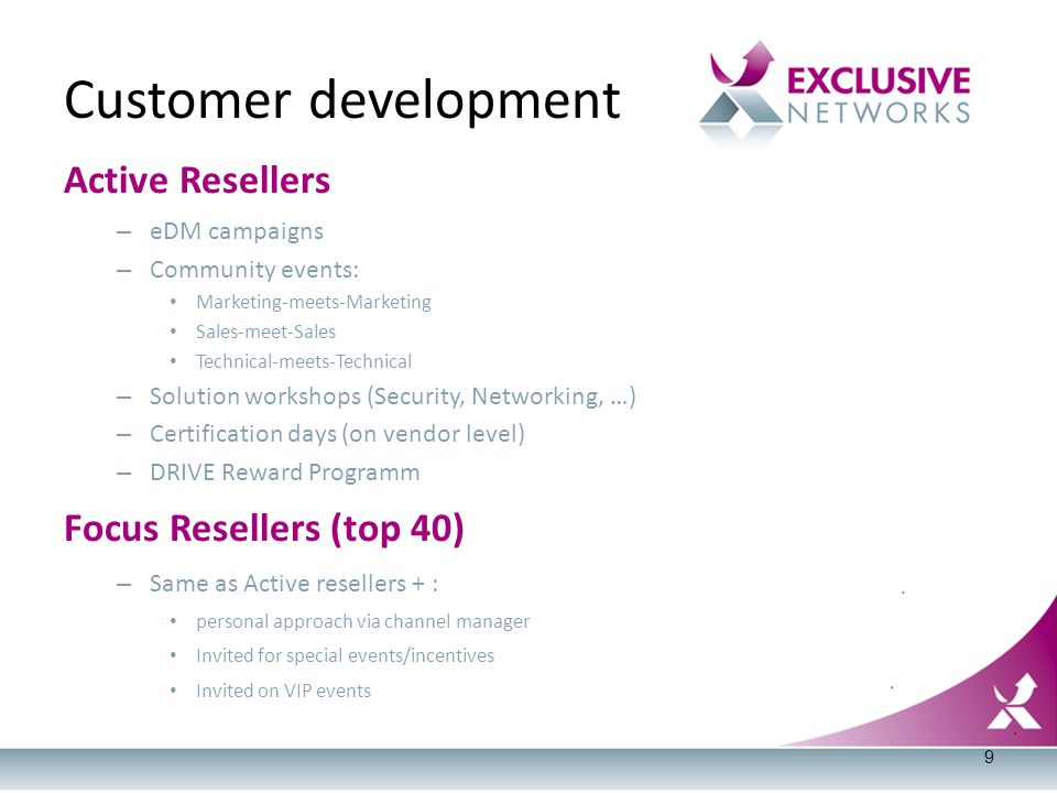 Active Resellers – eDM campaigns – Community events: Marketing-meets-Marketing Sales-meet-Sales Technical-meets-Technical – Solution workshops (Security, Networking, …) – Certification days (on vendor level) – DRIVE Reward Programm Focus Resellers (top 40) – Same as Active resellers + : personal approach via channel manager Invited for special events/incentives Invited on VIP events Customer development 9