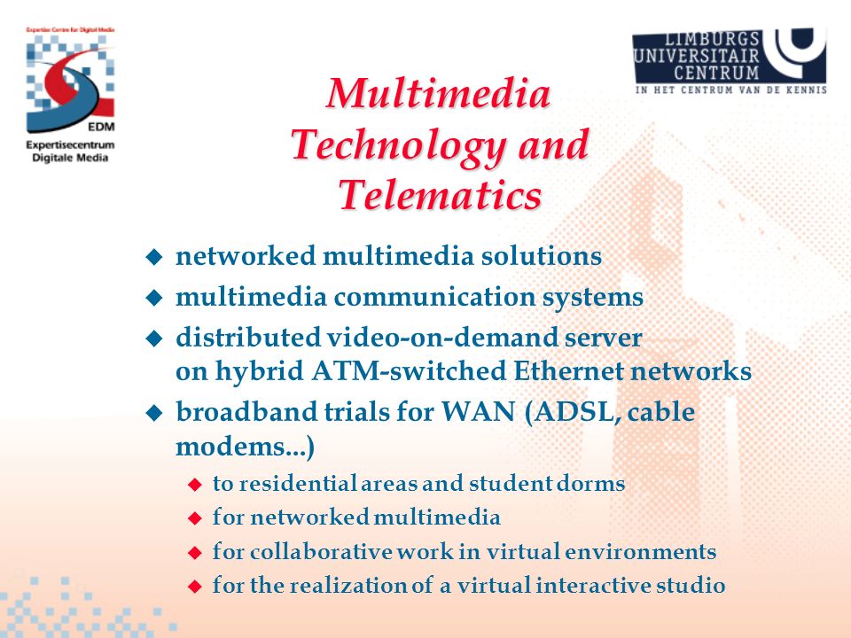 Multimedia Technology and Telematics u networked multimedia solutions u multimedia communication systems u distributed video-on-demand server on hybrid ATM-switched Ethernet networks u broadband trials for WAN (ADSL, cable modems...) u to residential areas and student dorms u for networked multimedia u for collaborative work in virtual environments u for the realization of a virtual interactive studio