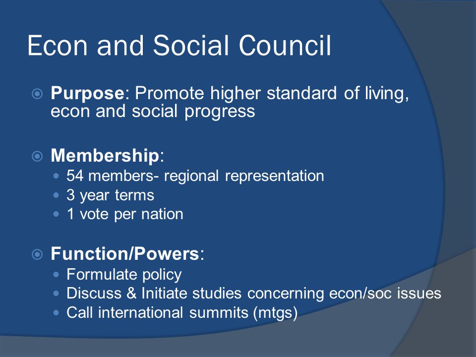 Econ and Social Council  Purpose: Promote higher standard of living, econ and social progress  Membership: 54 members- regional representation 3 year terms 1 vote per nation  Function/Powers: Formulate policy Discuss & Initiate studies concerning econ/soc issues Call international summits (mtgs)