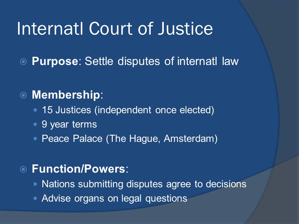 Internatl Court of Justice  Purpose: Settle disputes of internatl law  Membership: 15 Justices (independent once elected) 9 year terms Peace Palace (The Hague, Amsterdam)  Function/Powers: Nations submitting disputes agree to decisions Advise organs on legal questions