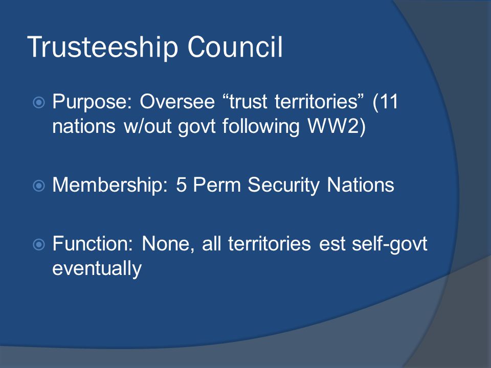 Trusteeship Council  Purpose: Oversee trust territories (11 nations w/out govt following WW2)  Membership: 5 Perm Security Nations  Function: None, all territories est self-govt eventually