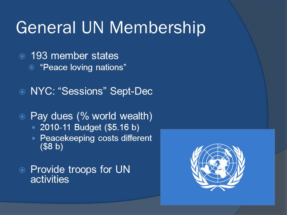 General UN Membership  193 member states  Peace loving nations  NYC: Sessions Sept-Dec  Pay dues (% world wealth) Budget ($5.16 b) Peacekeeping costs different ($8 b)  Provide troops for UN activities