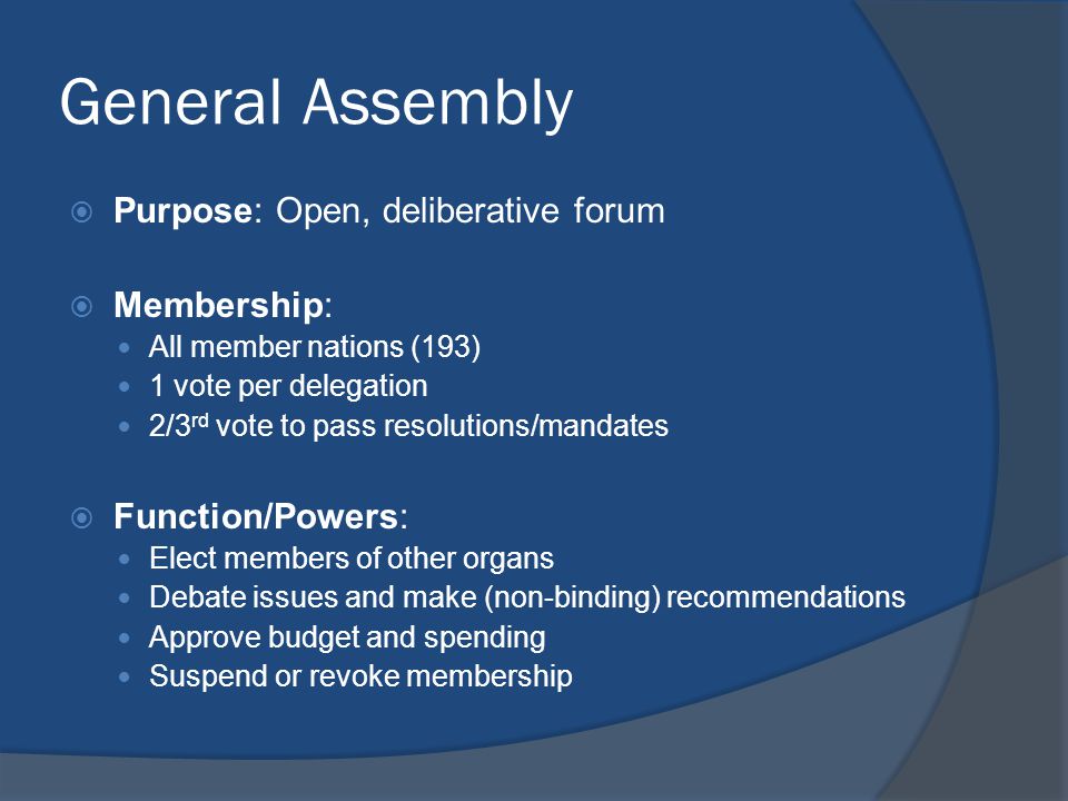 General Assembly  Purpose: Open, deliberative forum  Membership: All member nations (193) 1 vote per delegation 2/3 rd vote to pass resolutions/mandates  Function/Powers: Elect members of other organs Debate issues and make (non-binding) recommendations Approve budget and spending Suspend or revoke membership
