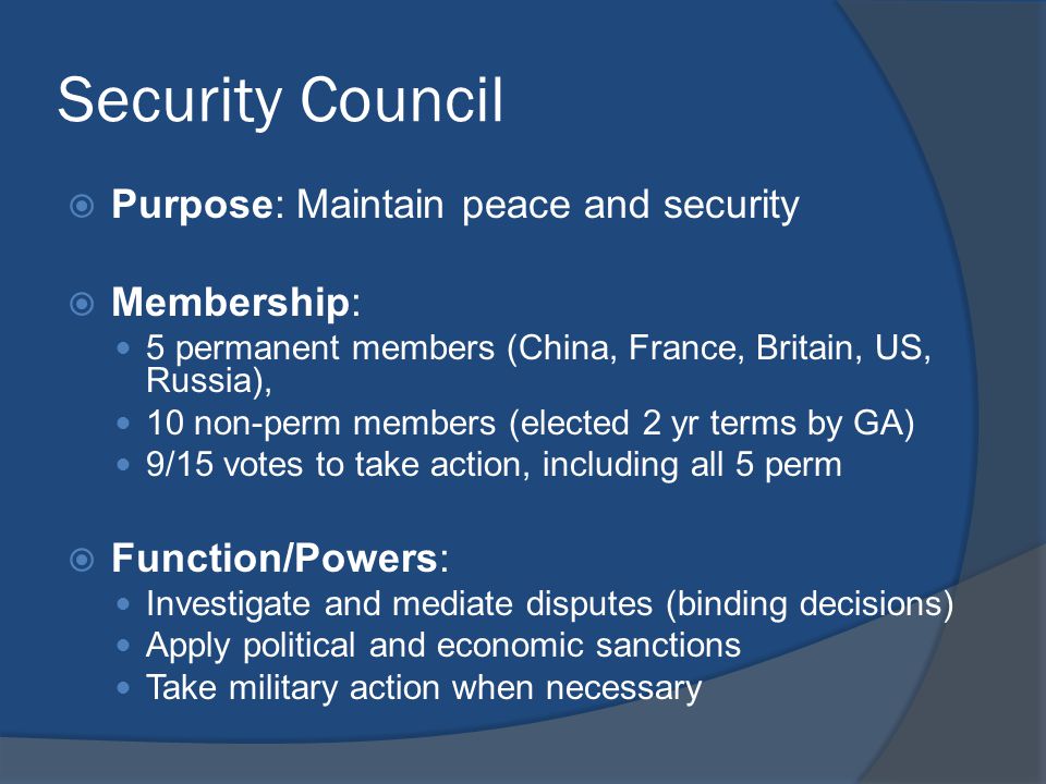 Security Council  Purpose: Maintain peace and security  Membership: 5 permanent members (China, France, Britain, US, Russia), 10 non-perm members (elected 2 yr terms by GA) 9/15 votes to take action, including all 5 perm  Function/Powers: Investigate and mediate disputes (binding decisions) Apply political and economic sanctions Take military action when necessary