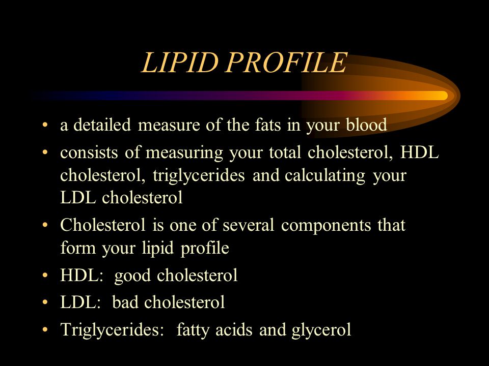 LIPID PROFILE a detailed measure of the fats in your blood consists of measuring your total cholesterol, HDL cholesterol, triglycerides and calculating your LDL cholesterol Cholesterol is one of several components that form your lipid profile HDL: good cholesterol LDL: bad cholesterol Triglycerides: fatty acids and glycerol