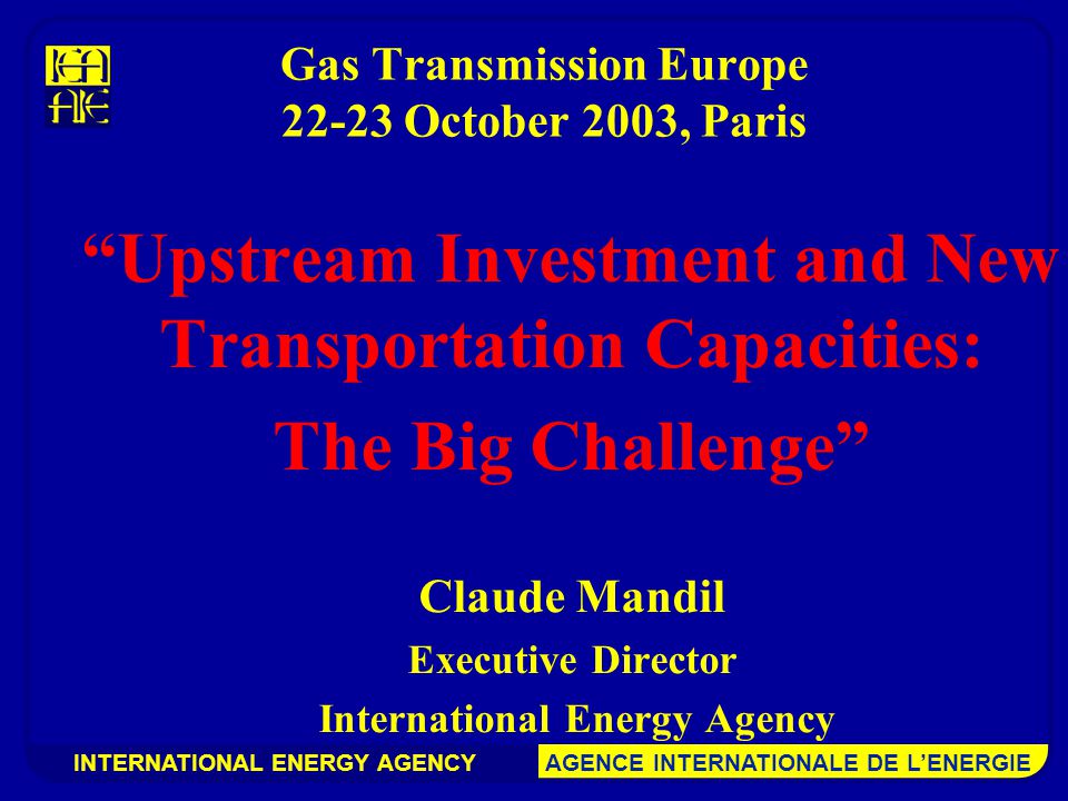 INTERNATIONAL ENERGY AGENCY AGENCE INTERNATIONALE DE L’ENERGIE Gas Transmission Europe October 2003, Paris Upstream Investment and New Transportation Capacities: The Big Challenge Claude Mandil Executive Director International Energy Agency