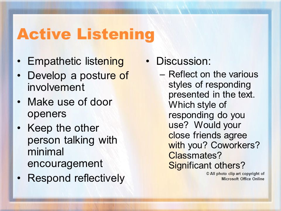 Active Listening Empathetic listening Develop a posture of involvement Make use of door openers Keep the other person talking with minimal encouragement Respond reflectively Discussion: –Reflect on the various styles of responding presented in the text.