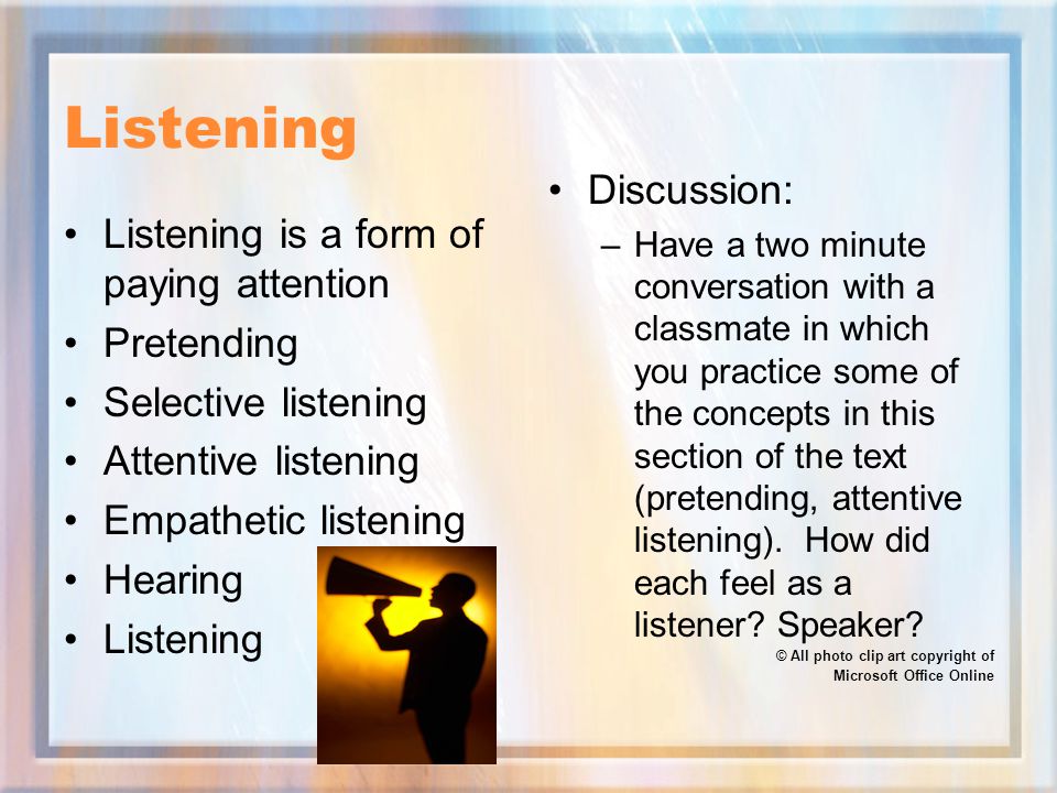 Listening Listening is a form of paying attention Pretending Selective listening Attentive listening Empathetic listening Hearing Listening Discussion: –Have a two minute conversation with a classmate in which you practice some of the concepts in this section of the text (pretending, attentive listening).