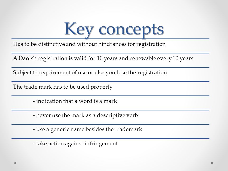 Key concepts Has to be distinctive and without hindrances for registration A Danish registration is valid for 10 years and renewable every 10 years Subject to requirement of use or else you lose the registration The trade mark has to be used properly - indication that a word is a mark - never use the mark as a descriptive verb - use a generic name besides the trademark - take action against infringement
