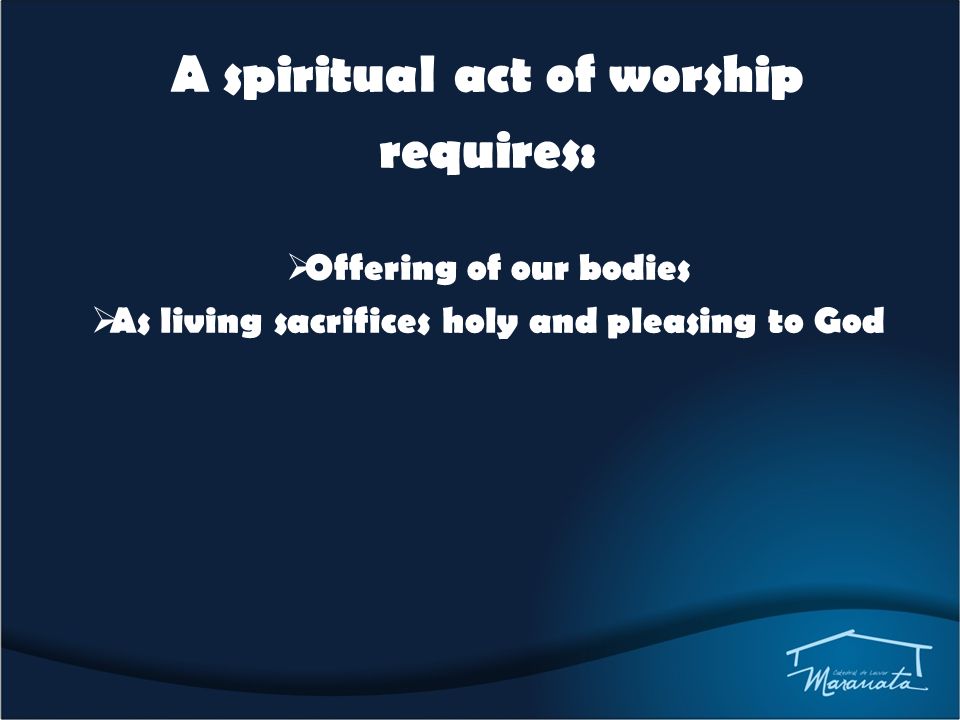 A spiritual act of worship requires:  Offering of our bodies  As living sacrifices holy and pleasing to God